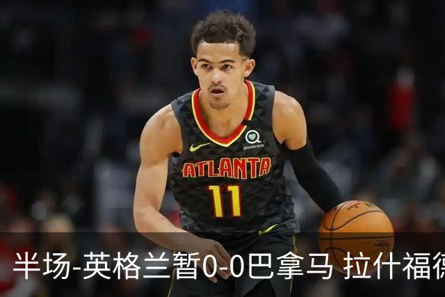 半场-英格兰暂0-0巴拿马 拉什福德造险英格兰实时积分暂小组第二
