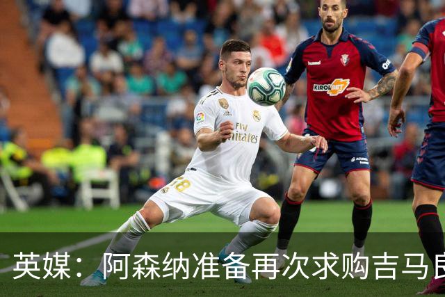 英媒：阿森纳准备再次求购吉马良斯，曼城皇马等队也在关注他