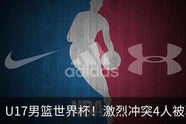 U17男篮世界杯！激烈冲突4人被驱逐，王建军承认对抗差，但不认怂